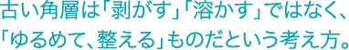 古い角層は「剥がす」「溶かす」ではなく、「ゆるめて整える」ものだという考え方。