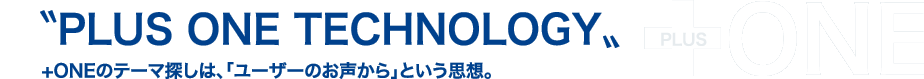 〝PLUS ONE TECHNOLOGY〟+ONEのテーマ探しは、「ユーザーのお声から」という思想。