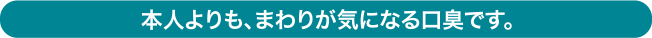 本人よりも、まわりが気になる口臭です。